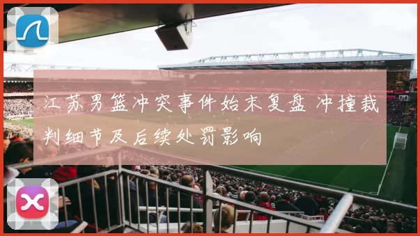 江苏男篮冲突事件始末复盘 冲撞裁判细节及后续处罚影响