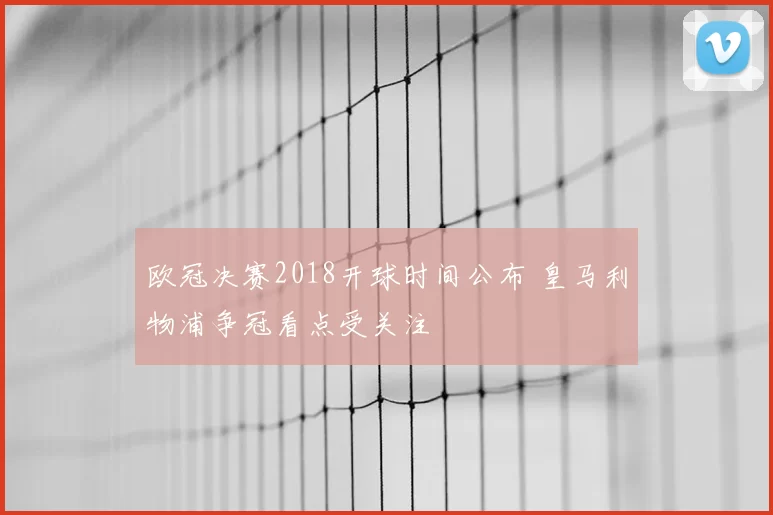 欧冠决赛2018开球时间公布 皇马利物浦争冠看点受关注