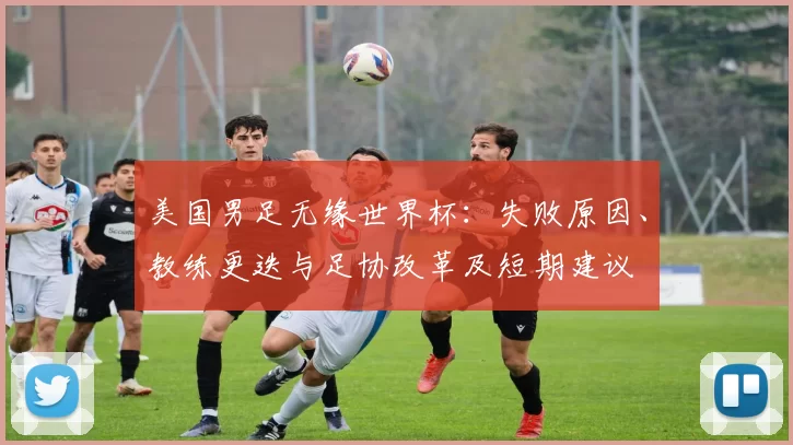 美国男足无缘世界杯：失败原因、教练更迭与足协改革及短期建议