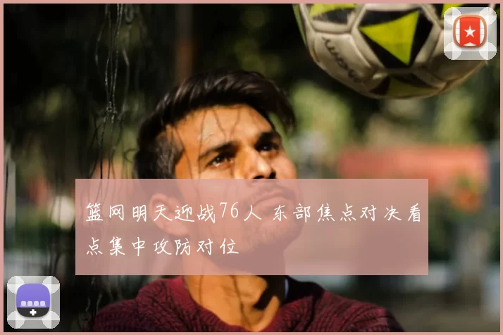 篮网明天迎战76人 东部焦点对决看点集中攻防对位