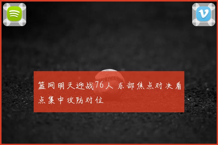 篮网明天迎战76人 东部焦点对决看点集中攻防对位