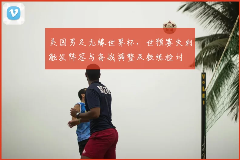 美国男足无缘世界杯，世预赛失利触发阵容与备战调整及教练检讨
