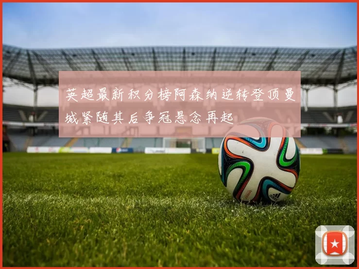 英超最新积分榜阿森纳逆转登顶曼城紧随其后争冠悬念再起