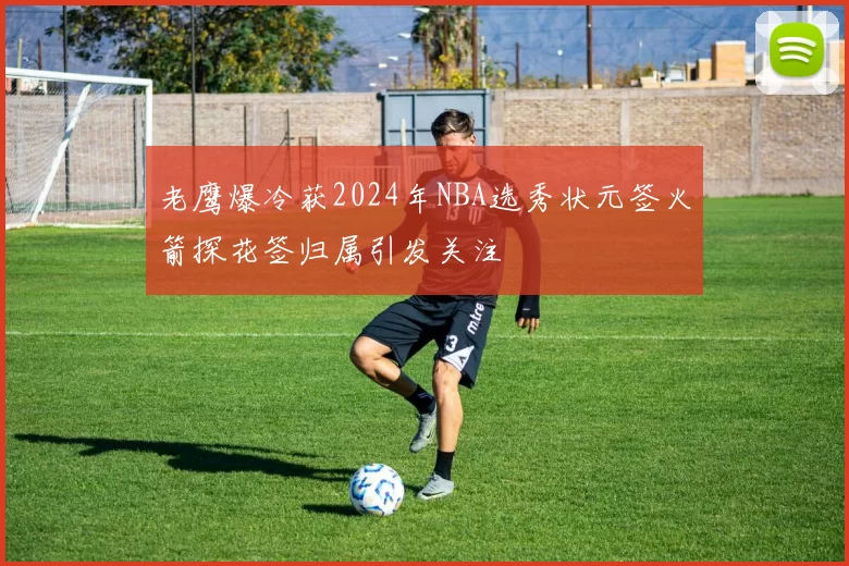 老鹰爆冷获2024年NBA选秀状元签火箭探花签归属引发关注