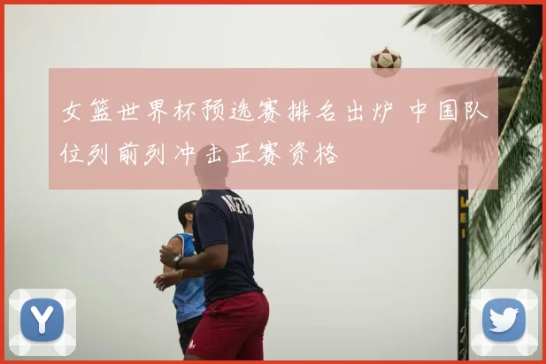 女篮世界杯预选赛排名出炉 中国队位列前列冲击正赛资格