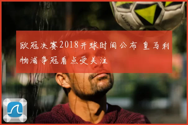 欧冠决赛2018开球时间公布 皇马利物浦争冠看点受关注