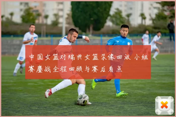 中国女篮对瑞典女篮录像回放 小组赛鏖战全程回顾与赛后看点