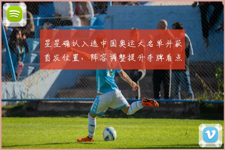 星星确认入选中国奥运大名单并获首发位置，阵容调整提升夺牌看点