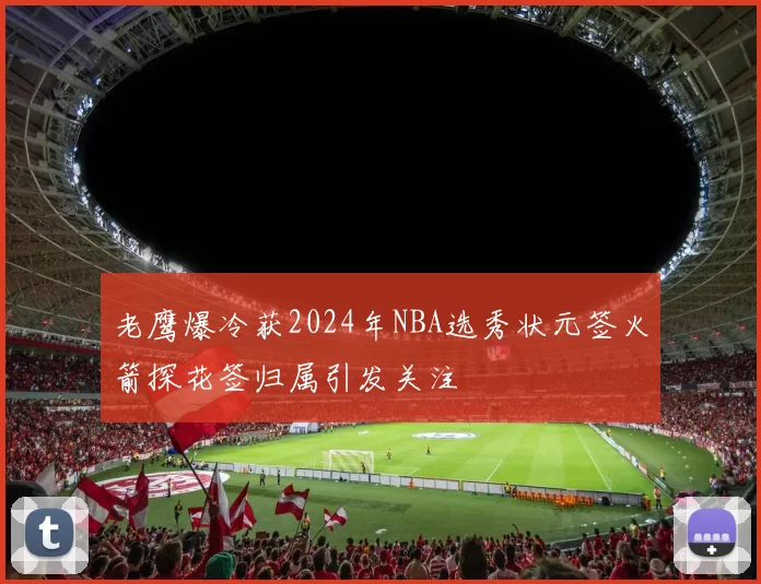 老鹰爆冷获2024年NBA选秀状元签火箭探花签归属引发关注