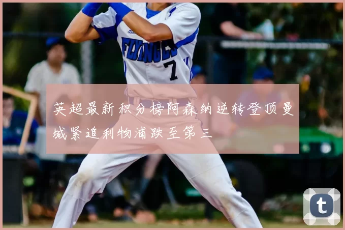 英超最新积分榜阿森纳逆转登顶曼城紧追利物浦跌至第三