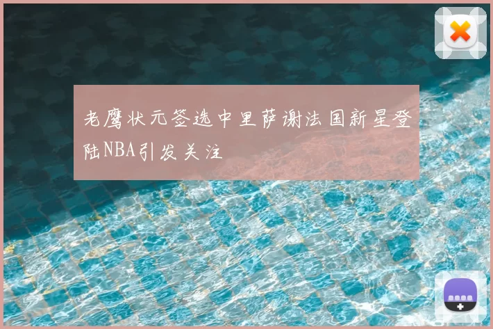 老鹰状元签选中里萨谢法国新星登陆NBA引发关注