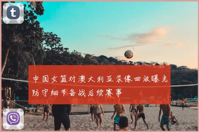 中国女篮对澳大利亚录像回放曝光防守细节备战后续赛事