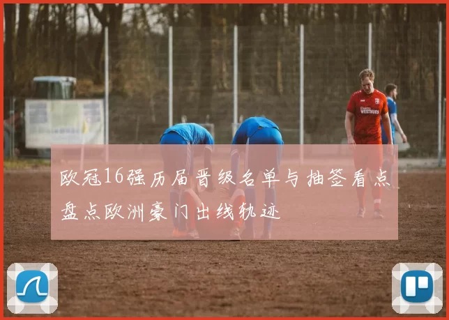 欧冠16强历届晋级名单与抽签看点盘点欧洲豪门出线轨迹