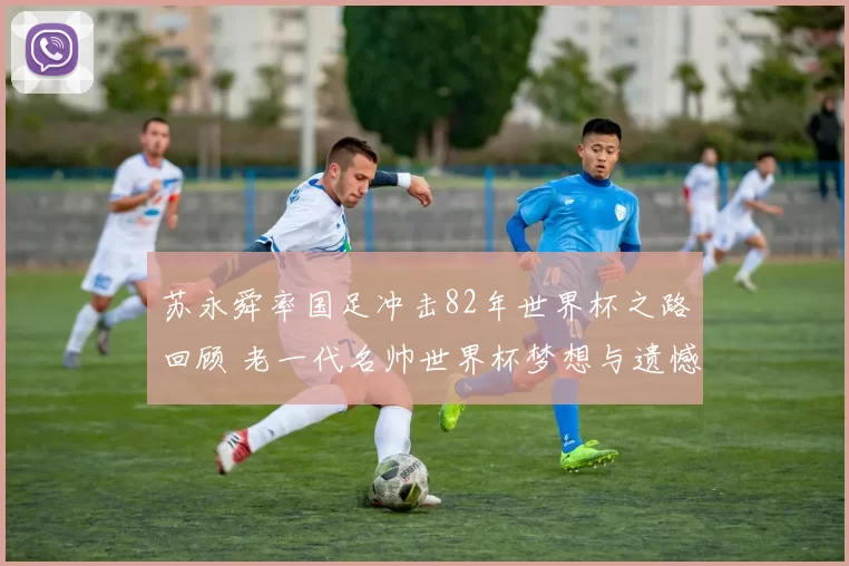 苏永舜率国足冲击82年世界杯之路回顾 老一代名帅世界杯梦想与遗憾