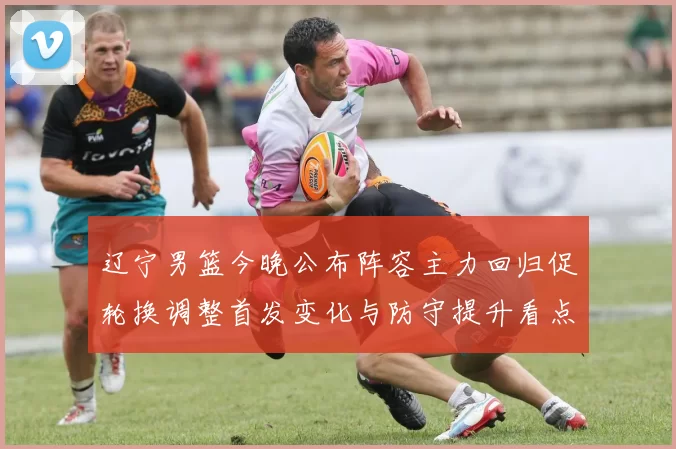 辽宁男篮今晚公布阵容主力回归促轮换调整首发变化与防守提升看点