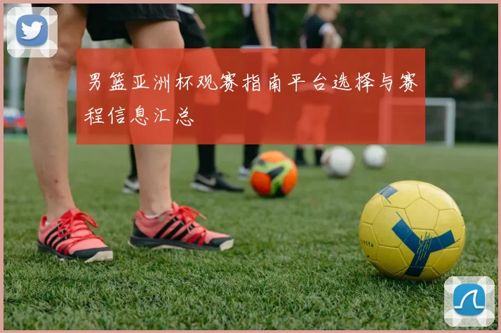 男篮亚洲杯观赛指南平台选择与赛程信息汇总