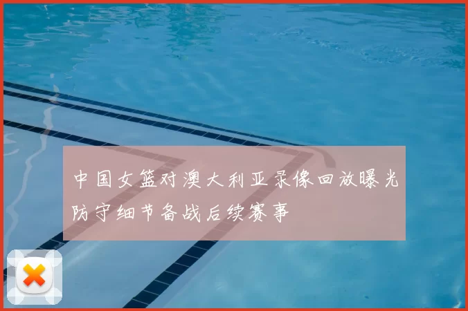 中国女篮对澳大利亚录像回放曝光防守细节备战后续赛事