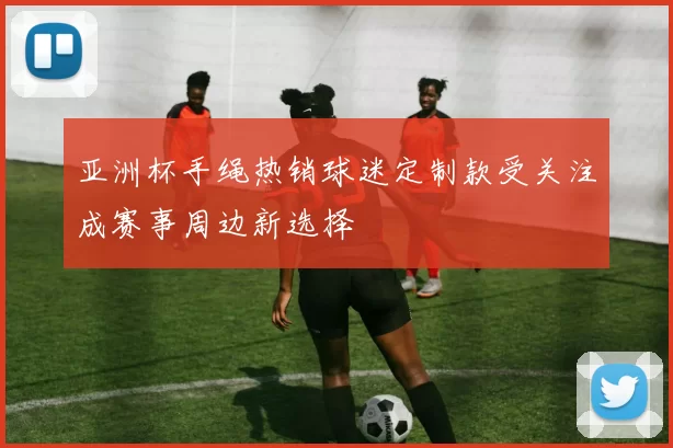 亚洲杯手绳热销球迷定制款受关注成赛事周边新选择