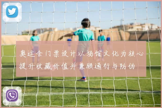 奥运会门票设计以场馆文化为核心提升收藏价值并兼顾通行与防伪