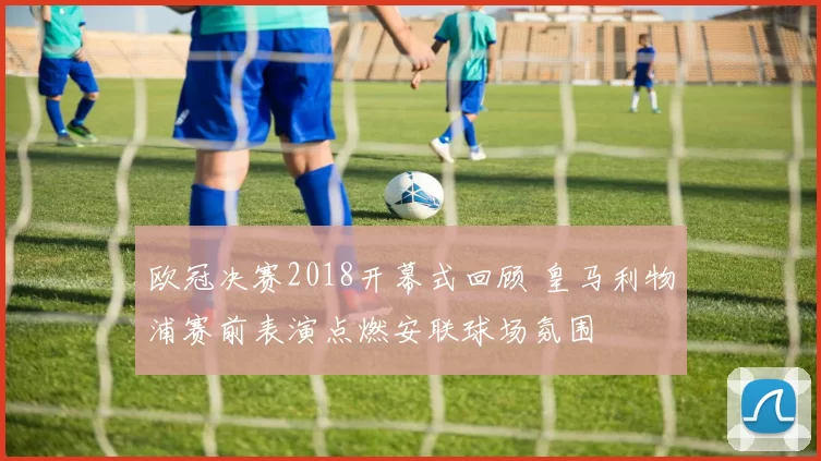 欧冠决赛2018开幕式回顾 皇马利物浦赛前表演点燃安联球场氛围