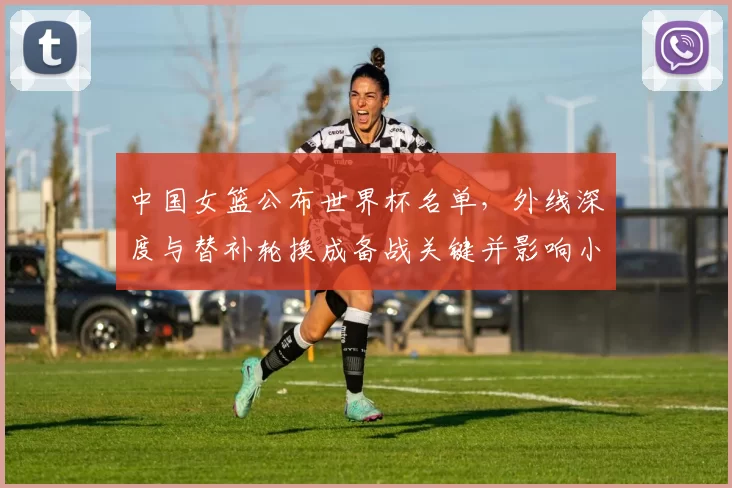中国女篮公布世界杯名单，外线深度与替补轮换成备战关键并影响小组出线