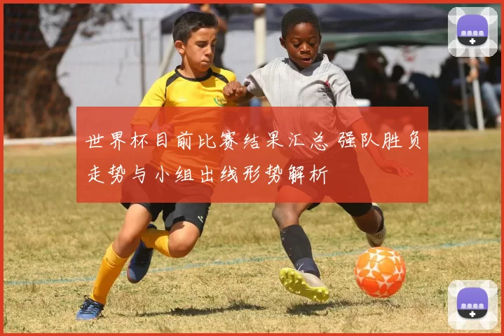 世界杯目前比赛结果汇总 强队胜负走势与小组出线形势解析