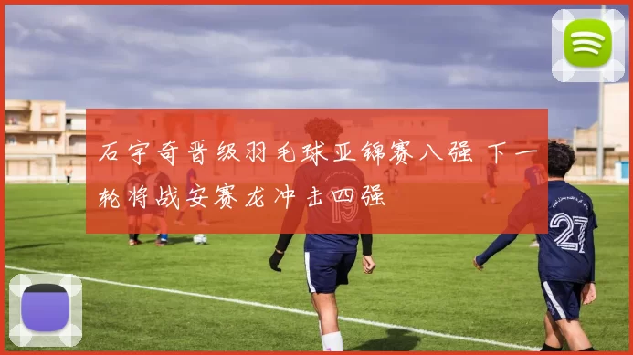 石宇奇晋级羽毛球亚锦赛八强 下一轮将战安赛龙冲击四强