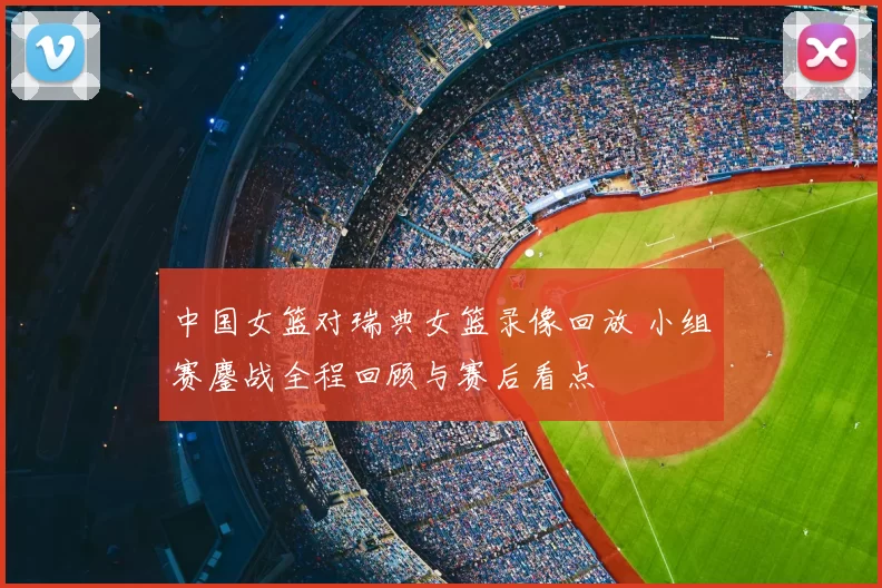 中国女篮对瑞典女篮录像回放 小组赛鏖战全程回顾与赛后看点