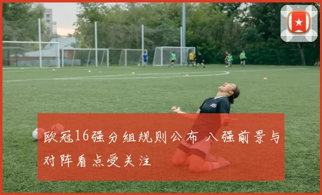 欧冠16强分组规则公布 八强前景与对阵看点受关注