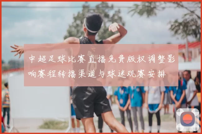 中超足球比赛直播免费版权调整影响赛程转播渠道与球迷观赛安排
