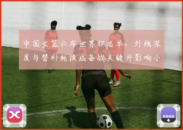 中国女篮公布世界杯名单，外线深度与替补轮换成备战关键并影响小组出线