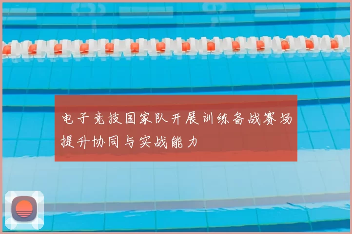电子竞技国家队开展训练备战赛场提升协同与实战能力