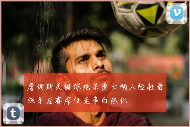 詹姆斯关键球绝杀勇士湖人险胜晋级季后赛席位竞争白热化