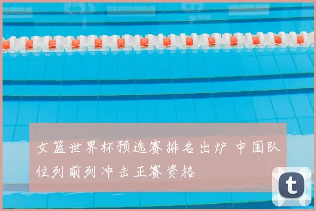 女篮世界杯预选赛排名出炉 中国队位列前列冲击正赛资格