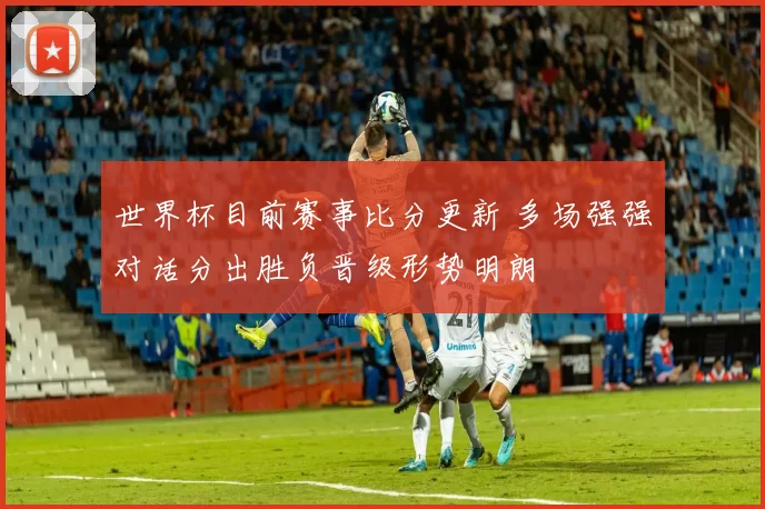 世界杯目前赛事比分更新 多场强强对话分出胜负晋级形势明朗