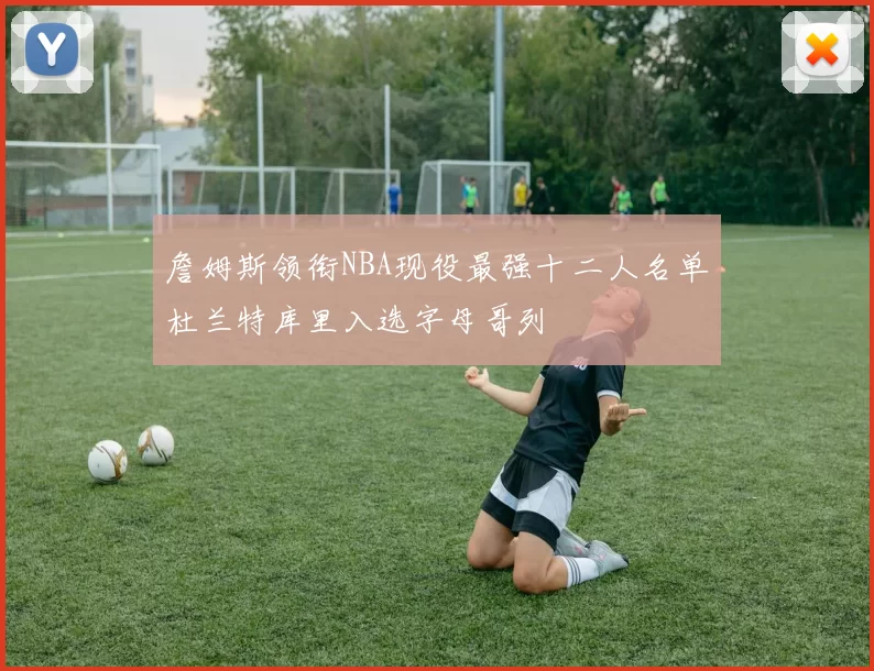 詹姆斯领衔NBA现役最强十二人名单杜兰特库里入选字母哥列